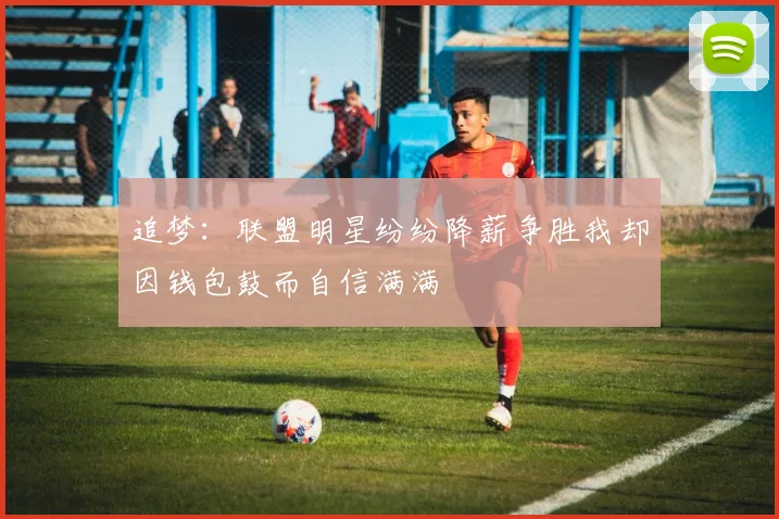 追梦：联盟明星纷纷降薪争胜我却因钱包鼓而自信满满