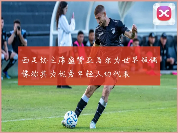 西足协主席盛赞亚马尔为世界级偶像称其为优秀年轻人的代表