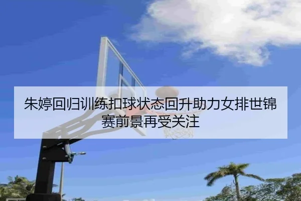 朱婷回归训练扣球状态回升助力女排世锦赛前景再受关注