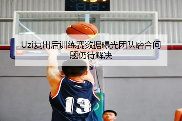 Uzi复出后训练赛数据曝光团队磨合问题仍待解决